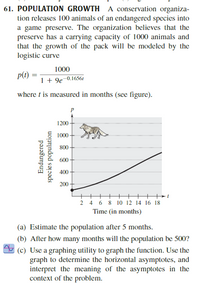 61. POPULATION GROWTH A conservation organiza-
tion releases 100 animals of an endangered species into
a game preserve. The organization believes that the
preserve has a carrying capacity of 1000 animals and
that the growth of the pack will be modeled by the
logistic curve
1000
p(t)
1 + 9e¯0.16561
where t is measured in months (see figure).
P
1200
1000
800
600
400 -
200
4
6.
8 10 12 14 16 18
Time (in months)
(a) Estimate the population after 5 months.
(b) After how many months will the population be 500?
(c) Use a graphing utility to graph the function. Use the
graph to determine the horizontal asymptotes, and
interpret the meaning of the asymptotes in the
context of the problem.
Endangered
species population
