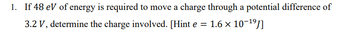 1. If 48 eV of energy is required to move a charge through a potential difference of
3.2 V, determine the charge involved. [Hint e = 1.6 × 10-¹⁹]