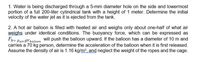 1. Water is being discharged through a 5-mm diameter hole on the side and lowermost
portion of a full 200-liter cylindrical tank with a height of 1 meter. Determine the initial
velocity of the water jet as it is ejected from the tank.
2. A hot air balloon is filled with heated air and weighs only about one-half of what air
weighs under identical conditions. The buoyancy force, which can be expressed as
Fp= PairgVbaloon
will push the balloon upward. If the balloon has a diameter of 10 m and
carries a 70 kg person, determine the acceleration of the balloon when it is first released.
Assume the density of air is 1.16 kg/m³, and neglect the weight of the ropes and the cage.
