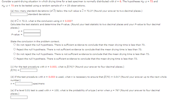 Consider a paint-drying situation in which drying time for a test specimen is normally distributed with = 6. The hypotheses Ho: μ = 73 and
Ha: μ< 73 are to be tested using a random sample of n = 25 observations.
(a) How many standard deviations (of X) below the null value is x = 72.3? (Round your answer to two decimal places.)
standard deviations
(b) If x=
= 72.3, what is the conclusion using a = 0.003?
Calculate the test statistic and determine the P-value. (Round your test statistic to two decimal places and your P-value to four decimal
places.)
z =
P-value =
State the conclusion in the problem context.
O Do not reject the null hypothesis. There is sufficient evidence to conclude that the mean drying time is less than 73.
O Reject the null hypothesis. There is not sufficient evidence to conclude that the mean drying time is less than 73.
Do not reject the null hypothesis. There is not sufficient evidence to conclude that the mean drying time is less than 73.
Reject the null hypothesis. There is sufficient evidence to conclude that the mean drying time is less than 73.
(c) For the test procedure with a = 0.003, what is ß(70)? (Round your answer to four decimal places.)
B(70) =
(d) If the test procedure with a = 0.003 is used, what n is necessary to ensure that $(70) = 0.01? (Round your answer up to the next whole
number.)
n =
specimens
(e) If a level 0.01 test is used with n = 100, what is the probability of a type I error when μ = 76? (Round your answer to four decimal
places.)