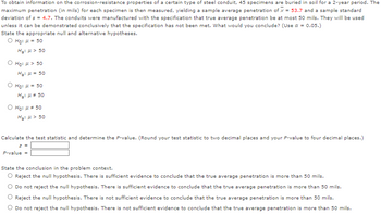 To obtain information on the corrosion-resistance properties of a certain type of steel conduit, 45 specimens are buried in soil for a 2-year period. The
maximum penetration (in mils) for each specimen is then measured, yielding a sample average penetration of x = 53.7 and a sample standard
deviation of s = 4.7. The conduits were manufactured with the specification that true average penetration be at most 50 mils. They will be used
unless it can be demonstrated conclusively that the specification has not been met. What would you conclude? (Use a = 0.05.)
State the appropriate null and alternative hypotheses.
O Ho: μ = 50
H₂:μ> 50
ⒸHO: μ> 50
H₂: μ = 50
Ⓒ Ho: μ = 50
H₂:μ* 50
O Ho: μ = 50
Ha: μ> 50
Calculate the test statistic and determine the P-value. (Round your test statistic to two decimal places and your P-value to four decimal places.)
z =
P-value=
State the conclusion in the problem context.
Reject the null hypothesis. There is sufficient evidence to conclude that the true average penetration is more than 50 mils.
Do not reject the null hypothesis. There is sufficient evidence to conclude that the true average penetration is more than 50 mils.
Reject the null hypothesis. There is not sufficient evidence to conclude that the true average penetration is more than 50 mils.
Do not reject the null hypothesis. There is not sufficient evidence to conclude that the true average penetration is more than 50 mils.