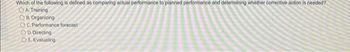 Which of the following is defined as comparing actual performance to planned performance and determining whether corrective action is needed?
OA. Training
OB. Organizing
OC. Performance forecast
OD. Directing
OE. Evaluating