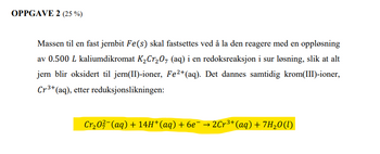 OPPGAVE 2 (25%)
Massen til en fast jernbit Fe(s) skal fastsettes ved å la den reagere med en oppløsning
av 0.500 L kaliumdikromat K₂Cr₂O7 (aq) i en redoksreaksjon i sur løsning, slik at alt
jern blir oksidert til jern(II)-ioner, Fe²+ (aq). Det dannes samtidig krom(III)-ioner,
Cr³+ (aq), etter reduksjonslikningen:
Cr₂0²¯(aq) + 14H*(aq) + 6e¯ → 2Cr³+ (aq) + 7H₂O(l)