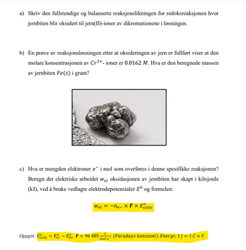 a) Skriv den fullstendige og balanserte reaksjonslikningen for redoksreaksjonen hvor
jernbiten blir oksidert til jern(II)-ioner av dikromationene i løsningen.
b) En prøve av reaksjonsløsningen etter at oksideringen av jern er fullført viser at den
molare konsentrasjonen av Cr³+- ioner er 0.0162 M. Hva er den beregnede massen
av jernbiten Fe(s) i gram?
c) Hva er mengden elektroner e¯ i mol som overføres i denne spesifikke reaksjonen?
Beregn det elektriske arbeidet wel oksidasjonen av jernbiten har skapt i kilojoule
(kJ), ved å bruke vedlagte elektrodepotensialer Eº og formelen:
Wel = -ne-X Fx Ecelle
с
Oppgitt: Ecelle Ecr - Ee. F = 96 485-
=
(Faradays konstant). Energi: 1 ] = 1C XV.
'Fe
mol e-