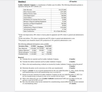Question 1
(25 marks)
Leather Authentic Company is a manufacturer of leather cases for tablets. The following information pertains to
operations during the 2023 calendar year.
Sales Revenue
$14,275,000
Direct Factory Labor
3,877,400
Indirect Factory Labor
1,232,250
Total Depreciation
400,000
Total Utilities 2
525,000
Distribution & Customer Service Costs
76,800
Hireage of Special Labeling Equipment
75,200
Insurance on Plant & Equipment
585,000
Property Taxes 3
Administrative Wages & Salaries
90,000
1,076,000
57,700
Advertising Expenses
Sales Commission
6% of Sales Revenue
'Of the total depreciation, 80% relates to factory plant & equipment and 20% relates to general and administrative
costs.
Of the total utilities, 75% relates to production and 25% relates to general and administrative costs.
3 The property taxes should be shared: 85% production & 15% general & administrative costs
The following additional information is also available:
Inventory Data:
1/1/2023 Purchases 31/12/2023
Raw Materials
$750,000 $4,330,000
$807,000
Indirect Materials
55,000
320,000
Work in Progress
1,115,400
n/a
71,500
924,000
Finished Goods 1,142,600
n/a 1,720,200
Required:
a) Calculate the raw material used by Leather Authentic Company.
b) Calculate the indirect materials used by Leather Authentic Company
(2 marks)
(2 marks)
c) What is the total manufacturing overhead cost incurred by Leather Authentic Company during the period?
d) Determine the prime cost & conversion cost of the cases manufactured.
e) Prepare a schedule of cost of goods manufactured for the year ended December
total manufacturing cost & total manufacturing costs to account for.
(3 marks)
(3 marks)
31, 2023, clearly showing
(5 marks)
December 31, 2023. List
(6% marks)
f) Prepare an income statement for Leather Authentic Company for the year ended
the non-manufacturing overheads in order of size starting with the largest.
g) What is the selling price per case if Leather Authentic manufactured 9,600 cases for tablets for the year
and uses a mark-up of 50% on cost?
(2 marks)
h) How does the format of the income statement for a manufacturing concern differ from the income statement
of a merchandising entity?
(1½ marks)