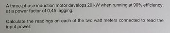 A three-phase induction motor develops 20 kW when running at 90% efficiency,
at a power factor of 0,45 lagging.
Calculate the readings on each of the two watt meters connected to read the
input power.