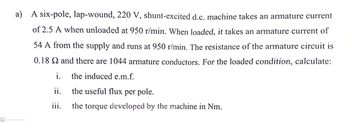 a) A six-pole, lap-wound, 220 V, shunt-excited d.c. machine takes an armature current
of 2.5 A when unloaded at 950 r/min. When loaded, it takes an armature current of
54 A from the supply and runs at 950 r/min. The resistance of the armature circuit is
0.18 S2 and there are 1044 armature conductors. For the loaded condition, calculate:
the induced e.m.f.
CS Scanned with CamScanner
i.
ii.
the useful flux per pole.
iii.
the torque developed by the machine in Nm.