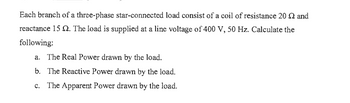 Each branch of a three-phase star-connected load consist of a coil of resistance 20 2 and
reactance 15 2. The load is supplied at a line voltage of 400 V, 50 Hz. Calculate the
following:
a. The Real Power drawn by the load.
b. The Reactive Power drawn by the load.
c. The Apparent Power drawn by the load.