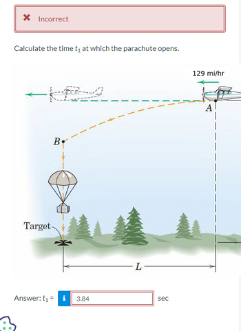 * Incorrect
Calculate the time t₁ at which the parachute opens.
B.
Target-
Answer: t₁ = i 3.84
L
sec
129 mi/hr
Al