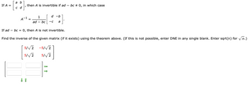 If A =
b
c d
I
then A is invertible if ad-bc0, in which case
A-1 =
If ad bc = 0, then A is not invertible.
Find the inverse of the given matrix (if it exists) using the theorem above. (If this is not possible, enter DNE in any single blank. Enter sqrt(n) for √n.)
↓ 1
1
ad - bc -C
5/√2 -5/√2
5/√2
5/√2
d -b
|