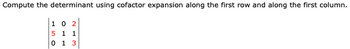 **Problem Statement:**

Compute the determinant using cofactor expansion along the first row and along the first column.

**Matrix:**

\[
\begin{bmatrix}
1 & 0 & \textcolor{red}{2} \\
\textcolor{red}{5} & 1 & 1 \\
0 & 1 & \textcolor{red}{3}
\end{bmatrix}
\]

**Explanation:**

The given problem asks for the calculation of the determinant of a 3x3 matrix using cofactor expansion. The matrix elements are displayed clearly, with certain elements highlighted in red for emphasis during the cofactor expansion process.

**Cofactor Expansion:**

*First Row Expansion*:
- Computation involves using the first row elements (1, 0, 2).

*First Column Expansion*:
- Computation involves using the first column elements (1, 5, 0).

Detailed working through these expansions will yield the determinant of the matrix.