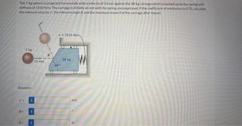 The 7-kg sphere is projected horizontally with a velocity of 13 m/s against the 38-kg carriage which is backed up by the spring with
stiffness of 1510 N/m. The carriage is initially at rest with the spring uncompressed. If the coefficient of restitution is 0.70, calculate
the rebound velocity v', the rebound angle 6, and the maximum travel 6 of the carriage after impact.
7 kg
Answers:
8-
i
i
i
13 m/s
k 1510 N/m
66%
38 kg
m/s
m
M