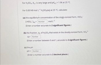 For H₂SO4, K₂,1 is very large and pK₁,2 = 1.96 at 25 °C.
For 0.00149 mol L-¹ H₂SO4(aq) at 25 °C, calculate:
(a) the equilibrium concentration of the singly-ionized form, HSO4
[HSO4*]eq= Number mol L-1
(Enter a number accurate to 2 significant figures.)
(b) the fraction, a₂, of H₂SO4 that exists in the doubly-ionized form, SO4²-
a₂= Number
(Enter a number between 0 and 1, accurate to 2 significant figures.)
(c) the pH
pH= Number
(Enter a number accurate to 2 decimal places.)