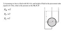 2) Assuming we have a fluid with SG=0.6, and height of fluid in the piezometer tube
equal to h=10m, what is the pressure at the M, P, S?
PM =?
Pp =?
Ps = ?
M