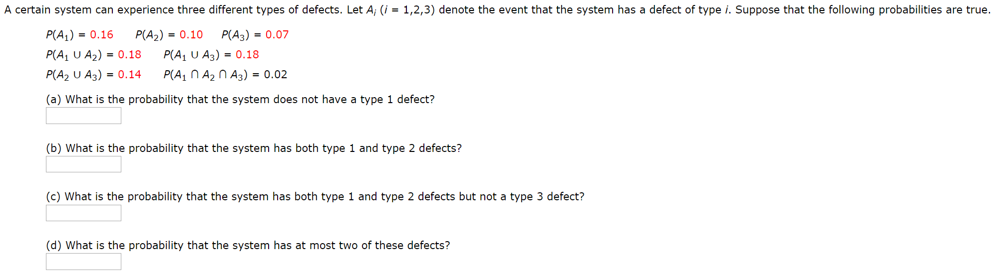 A certain system can experience three different types of defects. Let A; (i = 1,2,3) denote the event that the system has a defect of type i. Suppose that the following probabilities are true.
P(A3) = 0.07
P(A1) = 0.16
P(A2) = 0.10
P(A1 U A3) = 0.18
P(A1 U A2) = 0.18
P(A2 U A3) = 0.14
P(A1 N A2 N A3) = 0.02
(a) What is the probability that the system does not have a type 1 defect?
(b) What is the probability that the system has both type 1 and type 2 defects?
(c) What is the probability that the system has both type 1 and type 2 defects but not a type 3 defect?
(d) What is the probability that the system has at most two of these defects?
