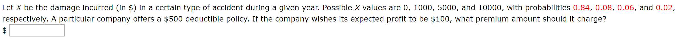 Let X be the damage incurred (in $) in a certain type of accident during a given year. Possible X values are 0, 1000, 5000, and 10000, with probabilities 0.84, 0.08, 0.06, and 0.02,
respectively. A particular company offers a $500 deductible policy. If the company wishes its expected profit to be $100, what premium amount should it charge?
