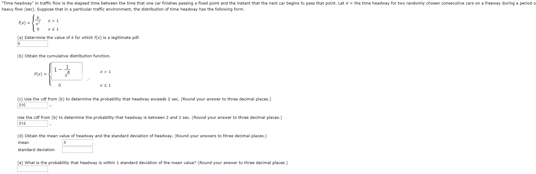 "Time headway" in traffic flow is the elapsed time between the time that one car finishes passing a fixed point and the instant that the next car begins to pass that point. Let X = the time headway for two randomly chosen consecutive cars on a freeway during a period o
heavy flow (sec). Suppose that in a particular traffic environment, the distribution of time headway has the following form.
x!
f(x) =
(a) Determine the value of k for which f(x) is a legitimate pdf.
(b) Obtain the cumulative distribution function.
F(x) =
x< 1
(c) Use the cdf from (b) to determine the probability that headway exceeds 2 sec. (Round your answer to three decimal places.)
016
Use the cdf from (b) to determine the probability that headway is between 2 and
sec. (Round your answer to three decimal places.)
.014
(d) Obtain the mean value of headway and the standard deviation of headway. (Round your answers to three decimal places.)
mean
.6
standard deviation
(e) What is the probability that headway is within 1 standard deviation of the mean value? (Round your answer to three decimal places.)
