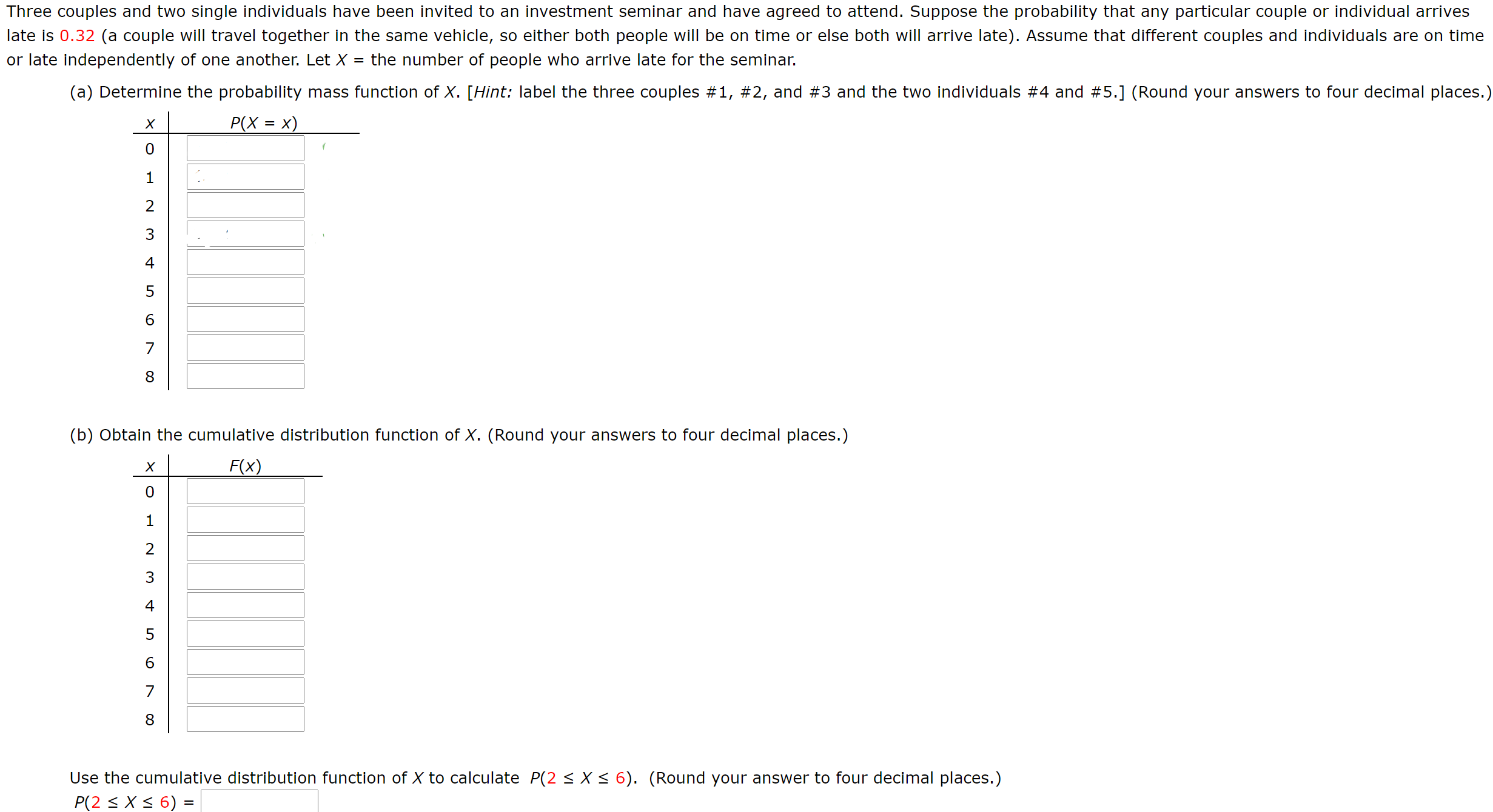 Three couples and two single individuals have been invited to an investment seminar and have agreed to attend. Suppose the probability that any particular couple or individual arrives
late is 0.32 (a couple will travel together in the same vehicle, so either both people will be on time or else both will arrive late). Assume that different couples and individuals are on time
or late independently of one another. Let X
the number of people who arrive late for the seminar.
(a) Determine the probability mass function of X. [Hint: label the three couples #1, #2, and #3 and the two individuals #4 and #5.] (Round your answers to four decimal places.)
Р(Х %3D х)
3
4
6.
(b) Obtain the cumulative distribution function of X. (Round your answers to four decimal places.)
F(x)
3
4
8.
Use the cumulative distribution function of X to calculate P(2 < X < 6). (Round your answer to four decimal places.)
P(2 < X < 6) =
