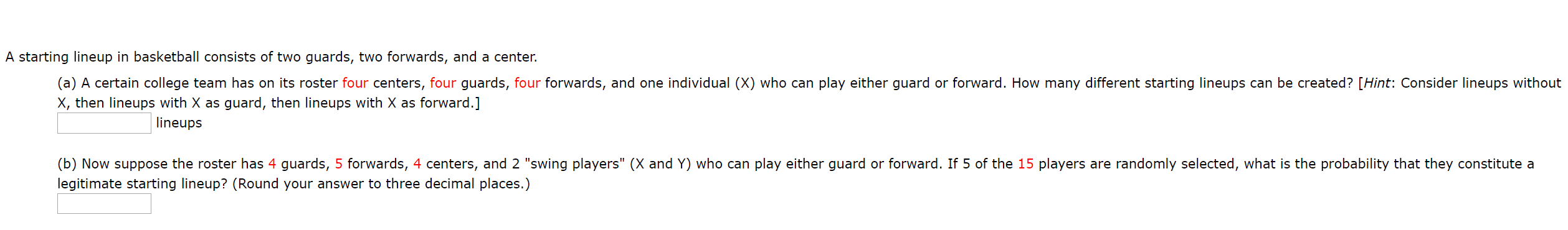 A starting lineup in basketball consists of two guards, two forwards, and a center.
(a) A certain college team has on its roster four centers, four guards, four forwards, and one individual (X) who can play either guard or forward. How many different starting lineups can be created? [Hint: Consider lineups without
X, then lineups with X as guard, then lineups with X as forward.]
lineups
(b) Now suppose the roster has 4 guards, 5 forwards, 4 centers, and 2 "swing players" (X and Y) who can play either guard or forward. If 5 of the 15 players are randomly selected, what is the probability that they constitute a
legitimate starting lineup? (Round your answer to three decimal places.)
