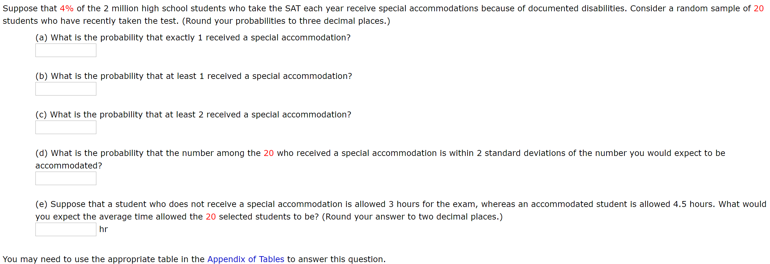 Suppose that 4% of the 2 million high school students who take the SAT each year receive special accommodations because of documented disabilities. Consider a random sample of 20
students who have recently taken the test. (Round your probabilities to three decimal places.)
(a) What is the probability that exactly 1 received a special accommodation?
(b) What is the probability that at least 1 received a special accommodation?
(c) What is the probability that at least 2 received a special accommodation?
(d) What is the probability that the number among the 20 who received a special accommodation is within 2 standard deviations of the number you would expect to be
accommodated?
(e) Suppose that a student who does not receive a special accommodation is allowed 3 hours for the exam, whereas an accommodated student is allowed 4.5 hours. What would
you expect the average time allowed the 20 selected students to be? (Round your answer to two decimal places.)
hr
You may need to use the appropriate table in the Appendix of Tables to answer this question.
