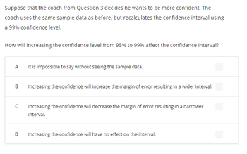 Suppose that the coach from Question 3 decides he wants to be more confident. The
coach uses the same sample data as before, but recalculates the confidence interval using
a 99% confidence level.
How will increasing the confidence level from 95% to 99% affect the confidence interval?
A
B
с
D
It is impossible to say without seeing the sample data.
Increasing the confidence will increase the margin of error resulting in a wider interval.
Increasing the confidence will decrease the margin of error resulting in a narrower
interval.
Increasing the confidence will have no effect on the interval.