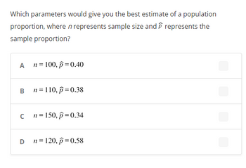 Which parameters would give you the best estimate of a population
proportion, where n represents sample size and represents the
sample proportion?
A
B
n = 100, p = 0.40
D
n = 110, p=0.38
c n=150, p=0.34
n = 120, p=0.58