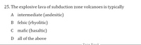 25. The explosive lava of subduction zone volcanoes is typically
A intermediate (andesitic)
B felsic (rhyolitic)
C mafic (basaltic)
D all of the above
Page Break
