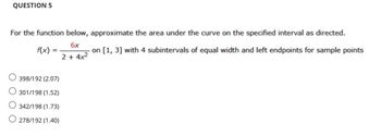 QUESTION 5
For the function below, approximate the area under the curve on the specified interval as directed.
6x
f(x) =
on [1, 3] with 4 subintervals of equal width and left endpoints for sample points
2 + 4x²
398/192 (2.07)
O 301/198 (1.52)
O 342/198 (1.73)
O278/192 (1.40)