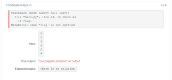 3:Compare output
Traceback (most recent call last):
File "main.py", line 24, in <module>
if flag:
NameError: name 'flag' is not defined
Input
5
W NG
2
3
2
9
Your output Your program produced no output
Expected output
There is no solution
0/4