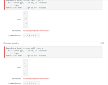 Traceb
File "main.py", line 24, in <module>
if flag:
NameError: name 'flag' is not defined
Input
2:Compare output
7
38
3
-5
-1
Your output Your program produced no output
Expected output X =
Input
-1
6
3
1
8
"
y
last)
=
Traceback (most recent call last):
File "main.py", line 24, in <module>
if flag:
NameError: name 'flag' is not defined
2
Your output Your program produced no output
Expected output x = 7, y
=
1
0/3