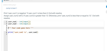 462500.3140334.qx3zqy7
Jump to level 1
Print "user_num1 is negative." if user_num1 is less than 0. End with newline.
Assign user_num2 with 2 if user_num2 is greater than 13. Otherwise, print "user_num2 is less than or equal to 13.". End with
newline.
1 user_num1
int(input())
2 user_num2 int(input())
3
4¹ Your code goes here **
5
6 print('user_num2 is', user_num2)
7
||-
[