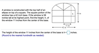 A window is constructed with the top half of an
ellipse on top of a square. The square portion of the
window has a 42 inch base. If the window is 58
inches tall at its highest point, find the height, h, of
the window 11 inches from the center of the base.
h
58 in
11 in
42 in
The height of the window 11 inches from the center of the base is h =
inches.
(Round to the nearest hundredth as needed)
