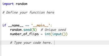 import random
# Define your function here
if __name__
'__main__':
random.seed (5) # Unique seed
number_of_flips = int(input())
# Type your code here.