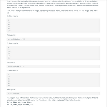 Write a program that reads a list of integers, and outputs whether the list contains all multiples of 10, no multiples of 10, or mixed values.
Define a function named is_list_mult10 that takes a list as a parameter, and returns a boolean that represents whether the list contains all
multiples of ten. Define a function named is_list_no_mult10 that takes a list as a parameter and returns a boolean that represents whether
the list contains no multiples of ten.
Then, write a main program that takes an integer, representing the size of the list, followed by the list values. The first integer is not in the
list.
Ex: If the input is:
5
20
40
60
80
100
the output is:
all multiples of 10
Ex: If the input is:
5
11
-32
53
-74
95
the output is:
no multiples of 10
Ex: If the input is:
5
10
25
30
40
55
the output is:
mixed values.
The program must define and call the following two functions. is_list_mult100) returns true if all integers in the list are multiples of 10 and
false otherwise. is_list_no_mult100) returns true if no integers in the list are multiples of 10 and false otherwise.
def is_list_mult10 (my_list)
def is_list_no_mult10 (my_list)