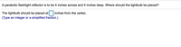 A parabolic flashlight reflector is to be 4 inches across and 4 inches deep. Where should the lightbulb be placed?
The lightbulb should be placed at
inches from the vertex.
(Type an integer or a simplified fraction.)
