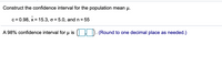 **Constructing a Confidence Interval for the Population Mean (μ)**

Given:
- Confidence level (c) = 0.98
- Sample mean (\( \bar{x} \)) = 15.3
- Population standard deviation (σ) = 5.0
- Sample size (n) = 55

To find a 98% confidence interval for \( μ \), the formula used is:

\[ \text{Confidence interval} = \left( \bar{x} - E, \bar{x} + E \right) \]

Where \( E \) is the margin of error calculated by:

\[ E = z \times \frac{σ}{\sqrt{n}} \]

Here, \( z \) is the z-score corresponding to the 98% confidence level. You can look up this value in a z-table or use a calculator.

The confidence interval for \( μ \) is displayed as \( (\ [ \ ), \( \ ], [ \ ), \( \ ] ) \). 

*(Round to one decimal place as needed.)*

By substituting the values and calculating, you can determine the confidence interval.