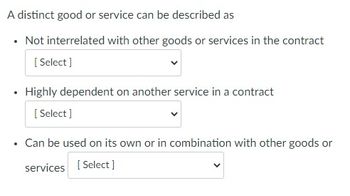 A distinct good or service can be described as
• Not interrelated with other goods or services in the contract
[Select]
Highly dependent on another service in a contract
[Select]
Can be used on its own or in combination with other goods or
services [Select]