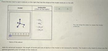 Check the box next to each molecule on the right that has the shape of the model molecule on the left:
model
1
2
3
4
5
6
7
8
None of the above
molecules
(check all that apply)
Х
CH4
+
NH
CH3O
☐ CH3Cl
You can drag the slider to rotate the model
molecule.
Note for advanced students: the length of bonds and size of atoms in the model is not necessarily realistic. The model is only meant to show you the
general geometry and 3D shape of the molecule.