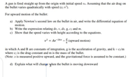 A gun is fired straight up from the origin with initial speed vo. Assuming that the air drag on
the bullet varies quadratically with speed (c2 v²).
For upward motion of the bullet:
a) Apply Newton's second law on the bullet in air, and write the differential equation of
motion.
b) Write the expression relating dv, v, dx, g, cz and m.
c) Show that the speed varies with height according to the equations.
v? = Ae-2kx - (upward motion)
in which A and B are constants of integration, g is the acceleration of gravity, and k = cy/m
where cz is the drag constant and m is the mass of the bullet.
(Note: x is measured positive upward, and the gravitational force is assumed to be constant.)
d) Explain what will change yhen the bullet is moving downward
