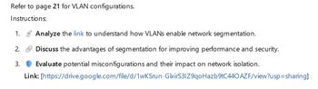 Refer to page 21 for VLAN configurations.
Instructions:
1.
Analyze the link to understand how VLANs enable network segmentation.
2.
3.
Discuss the advantages of segmentation for improving performance and security.
Evaluate potential misconfigurations and their impact on network isolation.
Link: [https://drive.google.com/file/d/1wKSrun-GlxirS31Z9qo Hazb9tC440 AZF/view?usp=sharing]