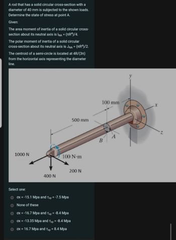 A rod that has a solid circular cross-section with a
diameter of 40 mm is subjected to the shown loads.
Determine the state of stress at point A.
Given:
The area moment of inertia of a solid circular cross-
section about its neutral axis is INA = (πR4)/4.
The polar moment of inertia of a solid circular
cross-section about its neutral axis is JNA = (πR4)/2.
The centroid of a semi-circle is located at 4R/(3π)
from the horizontal axis representing the diameter
line.
500 mm
1000 N
100 N·m
200 N
400 N
Select one:
ox -15.1 Mpa and Txy = -7.5 Mpa
None of these
ox=-16.7 Mpa and Txy = -8.4 Mpa
ox = -13.35 Mpa and Txy = -8.4 Mpa
ox = 16.7 Mpa and Txy = 8.4 Mpa
B
100 mm
x