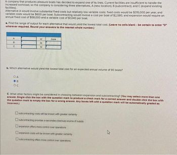 A company that produces pleasure boats has decided to expand one of its lines. Current facilities are insufficient to handle the
increased workload, so the company is considering three alternatives. A (new location), B (subcontract), and C (expand existing
facilities).
Alternative A would involve substantial fixed costs but relatively low variable costs: fixed costs would be $315,000 per year, and
variable costs would be $600 per boat. Subcontracting would involve a cost per boat of $2,580, and expansion would require an
annual fixed cost of $58,000 and a variable cost of $1,040 per boat.
a. Find the range of output for each alternative that would yield the lowest total cost. (Leave no cells blank be certain to enter "0"
wherever required. Round your answers to the nearest whole number.)
A
B
C
or
to
OA
OB
OC
to
more
b. Which alternative would yield the lowest total cost for an expected annual volume of 90 boats?
c. What other factors might be considered in choosing between expansion and subcontracting? (You may select more than one
answer. Single click the box with the question mark to produce a check mark for a correct answer and double click the box with
the question mark to empty the box for a wrong answer. Any boxes left with a question mark will be automatically graded as
Incorrect.)
subcontracting costs will be known with greater certainty
subcontracting provides a secondary (backup) source of supply
expansion offers more control over operations
expansion costs will be known with greater certainty
subcontracting offers more control over operations
s