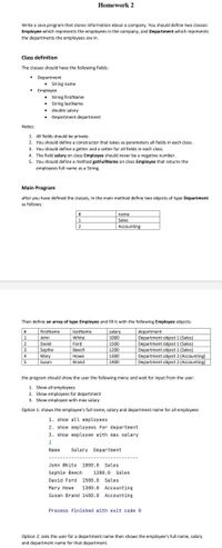 Homework 2
Write a Java program that stores information about a company. You should define two classes:
Employee which represents the employees in the company, and Department which represents
the departments the employees are in.
Class definition
The classes should have the following fields:
Department
• String name
Employee
• String firstName
• String lastName
• double salary
Department department
Notes:
1. All fields should be private.
2. You should define a constructor that takes as parameters all fields in each class.
3. You should define a getter and a setter for all fields in each class.
4. The field salary on class Employee should never be a negative number.
5. You should define a method getFullName on class Employee that returns the
employees full name as a String.
Main Program
after you have defined the classes, In the main method define two objects of type Department
as follows:
#
name
Sales
2
Accounting
Then define an array of type Employee and fill it with the following Employee objects:
firstName
lastName
salary
1000
department
Department object 1 (Sales)
Department object 1 (Sales)
Department object 1 (Sales)
Department object 2 (Accounting)
Department object 2 (Accounting)
#
1
John
White
2
David
Ford
1500
3
|Sophie
Beech
1200
1300
1400
4
Mary
Susan
Howe
5
Brand
the program should show the user the following menu and wait for input from the user:
1. Show all employees
2. Show employees for department
3. Show employee with max salary
Option 1: shows the employee's full name, salary and department name for all employees
1. show all employees
2. show employees for department
3. show employee with max salary
1
Name
Salary Department
John White
1000.0
Sales
Sophie Beech
1200.0
Sales
David Ford
1500.0
Sales
Mary Howe
1300.0
Accounting
Susan Brand 1400.0
Accounting
Process finished with exit code 0
Option 2: asks the user for a department name then shows the employee's full name, salary
and department name for that department.
