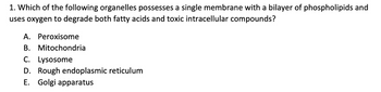 1. Which of the following organelles possesses a single membrane with a bilayer of phospholipids and
uses oxygen to degrade both fatty acids and toxic intracellular compounds?
A. Peroxisome
B. Mitochondria
C. Lysosome
D. Rough endoplasmic reticulum
E. Golgi apparatus