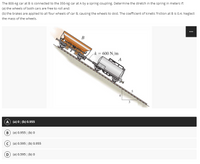 The 800-kg car at B is connected to the 350-kg car at A by a spring coupling. Determine the stretch in the spring in meters if:
the wheels of both cars are free to roll and;
(a)
(b) the brakes are applied to all four wheels of car B, causing the wheels to skid. The coefficient of kinetic friction at B is 0.4. Neglect
the mass of the wheels.
B
k = 600 N/m
(A) (a) 0; (b) 0.955
B) (a) 0.955; (b) 0
(a) 0.595; (b) 0.955
D) (a) 0.595; (b) 0
A
50
⠀