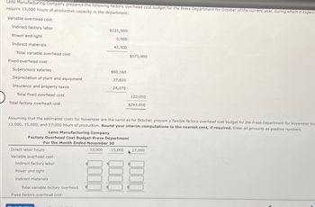 Leno Manufacturing Company prepared the following factory overhead cost budget for the Press Department for October of the current year, during which it expect
require 15,000 hours of productive capacity in the department:
Variable overhead cost:
Indirect factory labor
$121,500
Power and light
6,900
Indirect materials
43,500
Total variable overhead cost
$171,900
Fixed overhead cost:
Supervisory salaries
$60,160
Depreciation of plant and equipment
37,820
Insurance and property taxes
24,070
Total fixed overhead cost
122,050
$293,950
Total factory overhead cost
Assuming that the estimated costs for November are the same as for October, prepare a flexible factory overhead cost budget for the Press Department for November for
13,000, 15,000, and 17,000 hours of production. Round your interim computations to the nearest cent, if required. Enter all amounts as positive numbers.
Leno Manufacturing Company
Factory Overhead Cost Budget-Press Department
For the Month Ended November 30
Direct labor hours
Variable overhead cost:
Indirect factory labor
Power and light
Indirect materials
Total variable factory overhead
Fixed factory overhead cost:
13,000
15,000
17,000