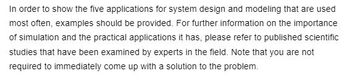 In order to show the five applications for system design and modeling that are used
most often, examples should be provided. For further information on the importance
of simulation and the practical applications it has, please refer to published scientific
studies that have been examined by experts in the field. Note that you are not
required to immediately come up with a solution to the problem.