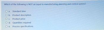 Which of the following is NOT an input to manufacturing planning and control system?
O a.
Standard time
O b.
Product description
O c.
Product price
O d. Quantities required
Oe.
Process specifications