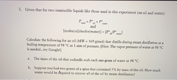 3. Given that for two immiscible liquids like those used in this experiment (an oil and water):
P
total
= Po
and
+
Po
water
[moles (oil)/moles(water)] = [Pool water]
Calculate the following for an oil (MW = 169 g/mol) that distills during steam distillation at a
boiling temperature of 98 °C at 1 atm of pressure. [Hint: The vapor pressure of water at 98 °C
is needed...try Google!]
a. The mass of the oil that codistills with each one gram of water at 98 °C.
b. Suppose you had two grams of a spice that contained 5% by mass of this oil. How much
water would be required to recover all of the oil by steam distillation?