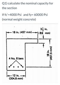 Q1) calculate the nominal capacity for
the section
If fc'=4000 Psi and fy= 60000 Psi
(normal weight concrete)
3 in,
18 in. (457 mm).
(89 mm)
4 No. 8 bars
12 in.
(304.8 mm)
18 in.
(457.5 mm)
